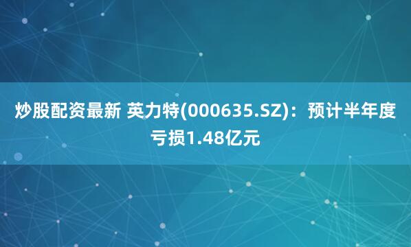 炒股配资最新 英力特(000635.SZ)：预计半年度亏损1.48亿元