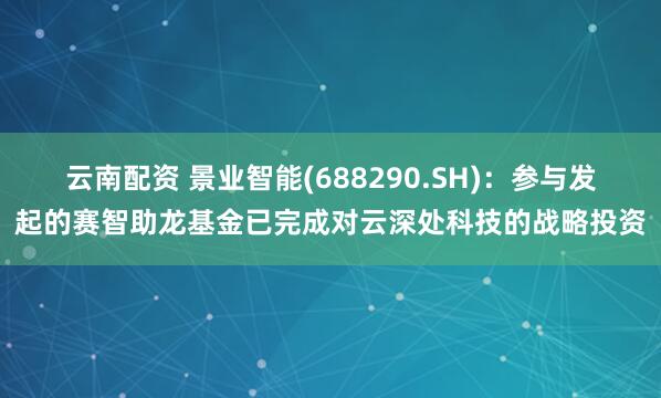 云南配资 景业智能(688290.SH)：参与发起的赛智助龙基金已完成对云深处科技的战略投资