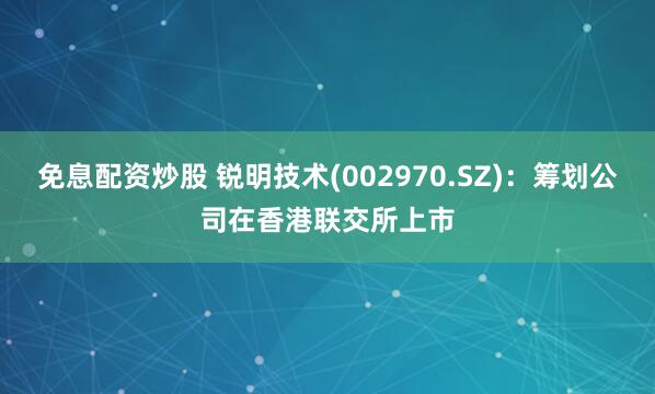 免息配资炒股 锐明技术(002970.SZ)：筹划公司在香港联交所上市