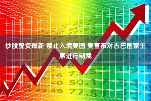 炒股配资最新 禁止入境美国 美宣布对古巴国家主席进行制裁