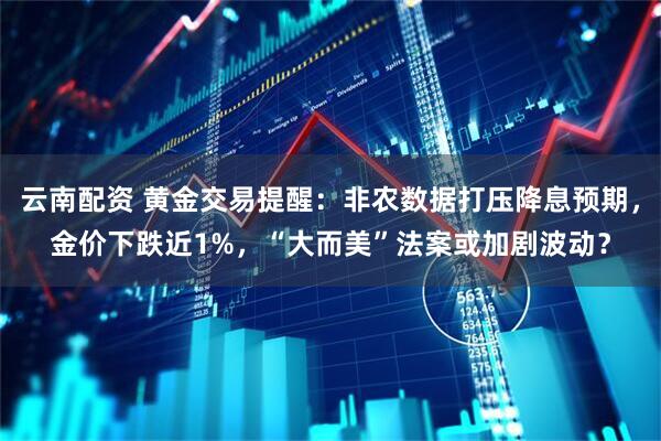 云南配资 黄金交易提醒：非农数据打压降息预期，金价下跌近1%，“大而美”法案或加剧波动？