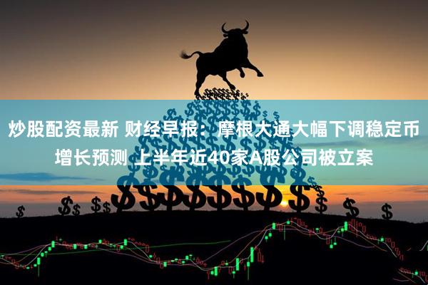 炒股配资最新 财经早报：摩根大通大幅下调稳定币增长预测 上半年近40家A股公司被立案