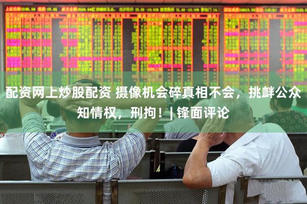 配资网上炒股配资 摄像机会碎真相不会，挑衅公众知情权，刑拘！| 锋面评论