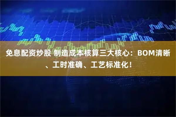 免息配资炒股 制造成本核算三大核心：BOM清晰、工时准确、工艺标准化！