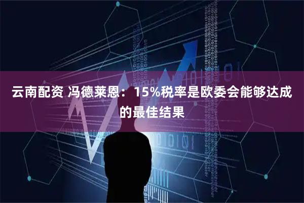 云南配资 冯德莱恩：15%税率是欧委会能够达成的最佳结果