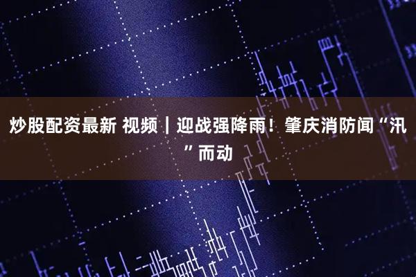 炒股配资最新 视频｜迎战强降雨！肇庆消防闻“汛”而动