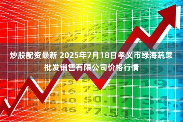 炒股配资最新 2025年7月18日孝义市绿海蔬菜批发销售有限公司价格行情
