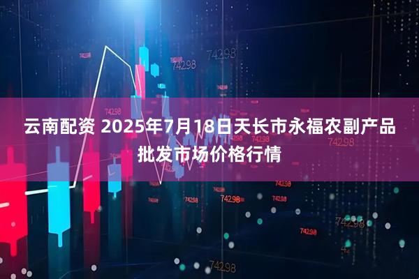 云南配资 2025年7月18日天长市永福农副产品批发市场价格行情