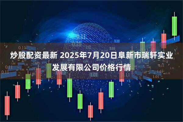 炒股配资最新 2025年7月20日阜新市瑞轩实业发展有限公司价格行情