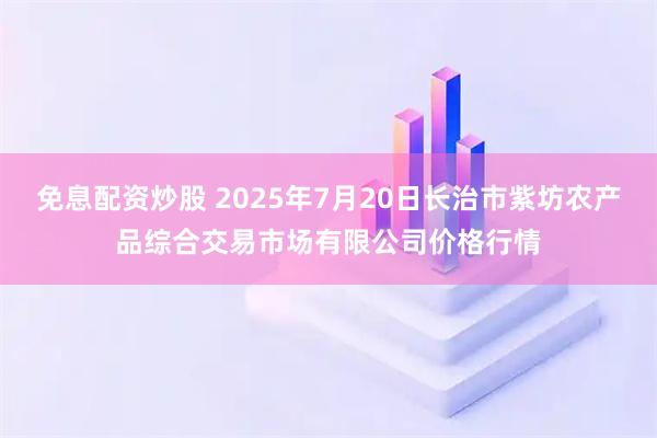 免息配资炒股 2025年7月20日长治市紫坊农产品综合交易市场有限公司价格行情