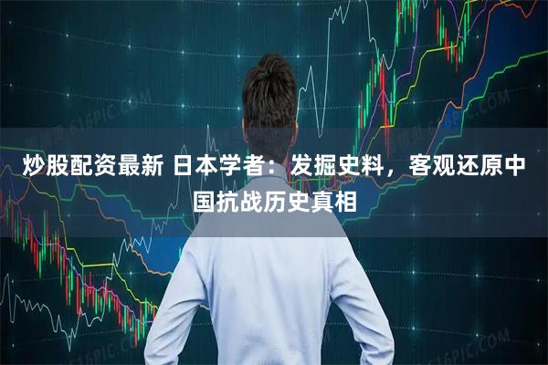 炒股配资最新 日本学者：发掘史料，客观还原中国抗战历史真相