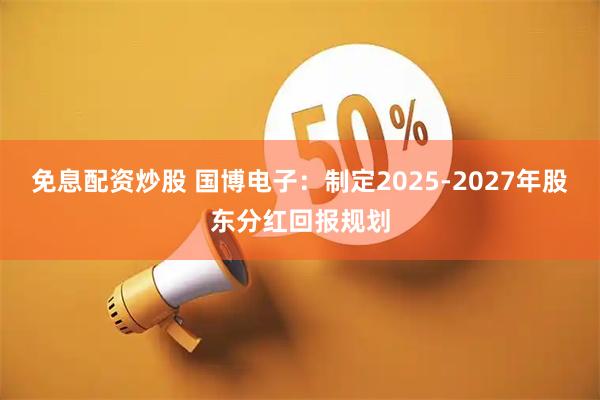 免息配资炒股 国博电子：制定2025-2027年股东分红回报规划