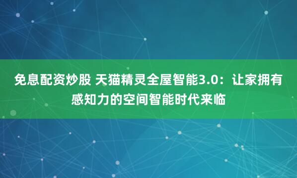 免息配资炒股 天猫精灵全屋智能3.0：让家拥有感知力的空间智能时代来临