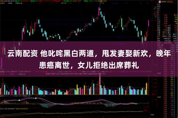 云南配资 他叱咤黑白两道，甩发妻娶新欢，晚年患癌离世，女儿拒绝出席葬礼