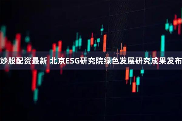 炒股配资最新 北京ESG研究院绿色发展研究成果发布