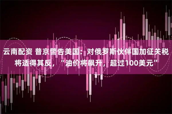 云南配资 普京警告美国：对俄罗斯伙伴国加征关税将适得其反，“油价将飙升，超过100美元”