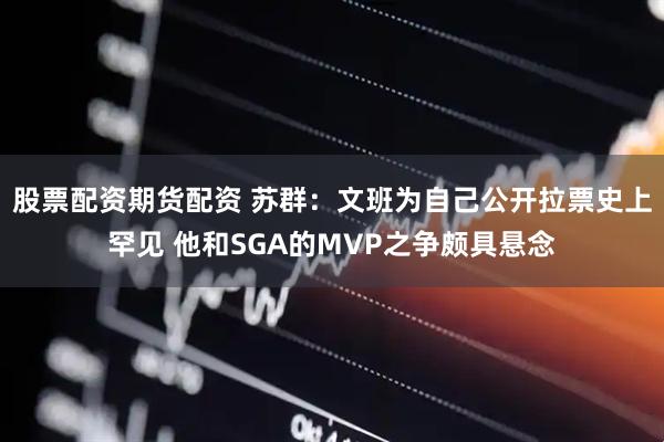 股票配资期货配资 苏群：文班为自己公开拉票史上罕见 他和SGA的MVP之争颇具悬念