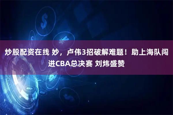 炒股配资在线 妙，卢伟3招破解难题！助上海队闯进CBA总决赛 刘炜盛赞