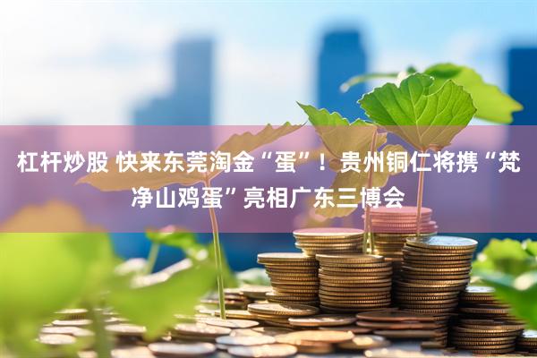 杠杆炒股 快来东莞淘金“蛋”！贵州铜仁将携“梵净山鸡蛋”亮相广东三博会