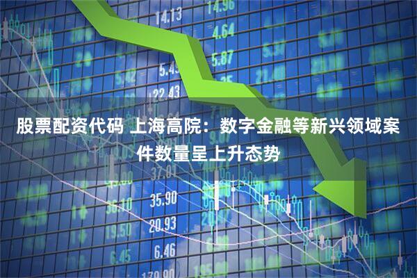 股票配资代码 上海高院：数字金融等新兴领域案件数量呈上升态势